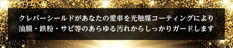 クレバーシールドがあなたの愛車を光触媒コーティングにより油膜・鉄粉・サビ等のあらゆる汚れからしっかりガードします